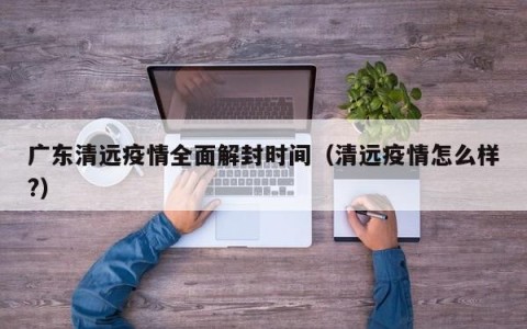 广东清远疫情全面解封时间（清远疫情怎么样？）