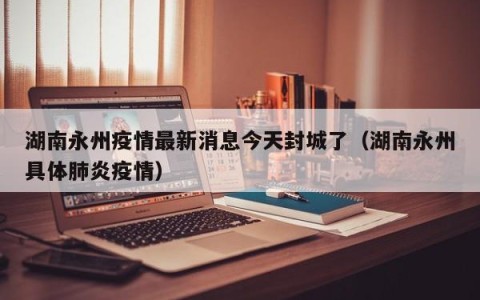 湖南永州疫情最新消息今天封城了（湖南永州具体肺炎疫情）
